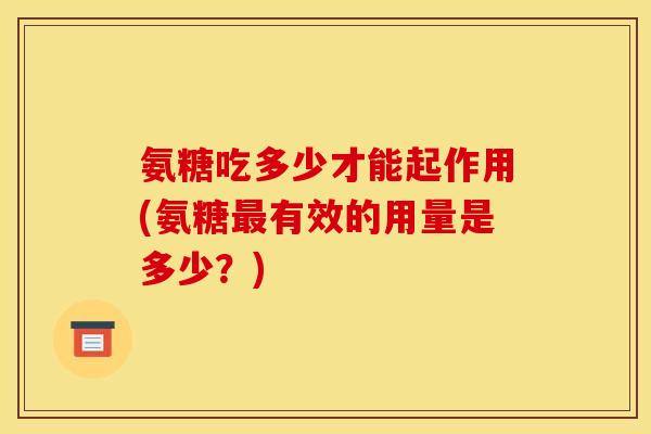 氨糖吃多少才能起作用(氨糖有效的用量是多少?) 氨糖吃多少才能起作用(氨糖有效的用量是多少?)