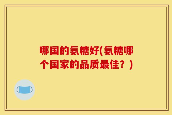 哪国的氨糖好(氨糖哪个国家的品质佳?) 哪国的氨糖好(氨糖哪个国家的品质佳?)