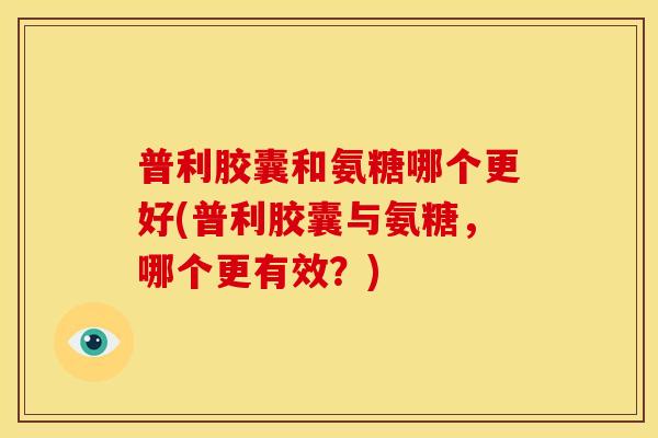 普利胶囊和氨糖哪个更好(普利胶囊与氨糖，哪个更有效？)