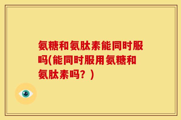 氨糖和氨肽素能同时服吗(能同时服用氨糖和氨肽素吗?) 氨糖和氨肽素能同时服吗(能同时服用氨糖和氨肽素吗?)