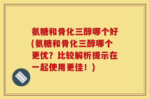 氨糖和骨化三醇哪个好(氨糖和骨化三醇哪个更优？比较解析提示在一起使用更佳！)