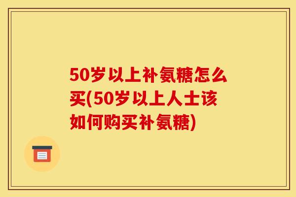 50岁以上补氨糖怎么买(50岁以上人士该如何购买补氨糖) 50岁以上补氨糖怎么买(50岁以上人士该如何购买补氨糖)