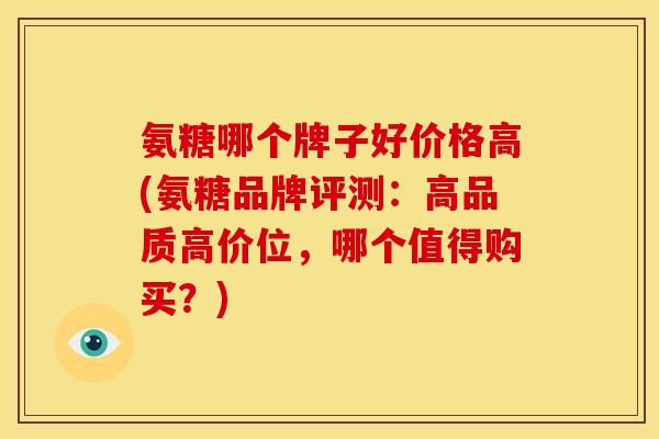 氨糖哪个牌子好价格高(氨糖品牌评测：高品质高价位，哪个值得购买？)