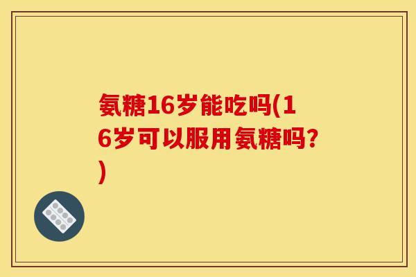 氨糖16岁能吃吗(16岁可以服用氨糖吗？)