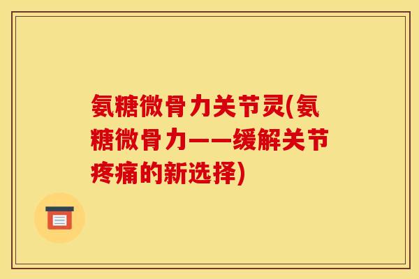 氨糖微骨力关节灵(氨糖微骨力——缓解关节的新选择)