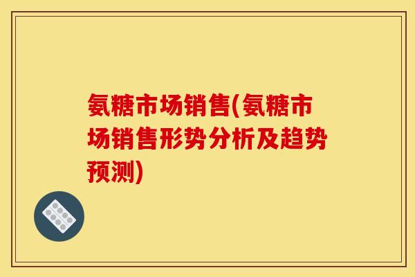 氨糖市场销售(氨糖市场销售形势分析及趋势预测) 氨糖市场销售(氨糖市场销售形势分析及趋势预测)