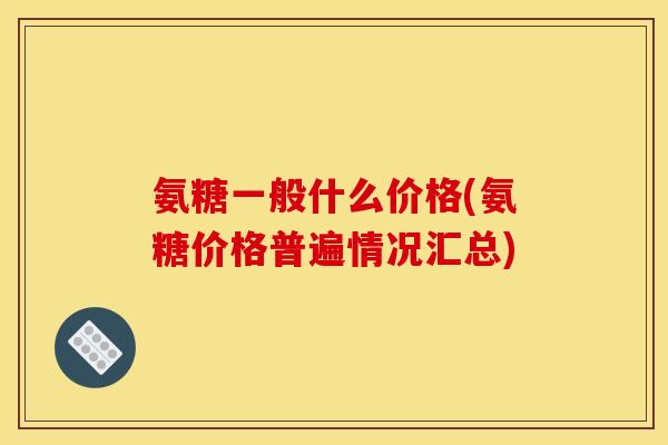 氨糖一般什么价格(氨糖价格普遍情况汇总) 氨糖一般什么价格(氨糖价格普遍情况汇总)