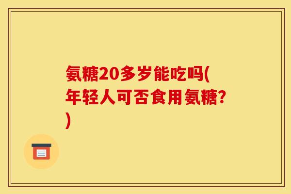 氨糖20多岁能吃吗(年轻人可否食用氨糖?) 氨糖20多岁能吃吗(年轻人可否食用氨糖?)