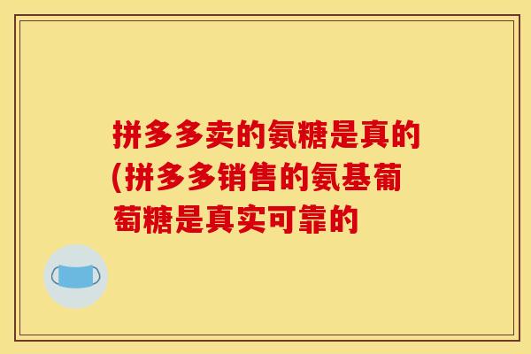 拼多多卖的氨糖是真的(拼多多销售的氨基葡萄糖是真实可靠的