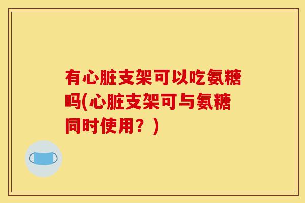 有支架可以吃氨糖吗(支架可与氨糖同时使用?) 有支架可以吃氨糖吗(支架可与氨糖同时使用?)