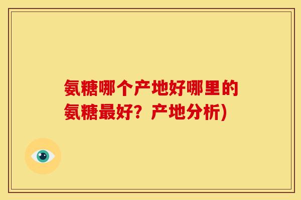 氨糖哪个产地好哪里的氨糖好?产地分析) 氨糖哪个产地好哪里的氨糖好?产地分析)