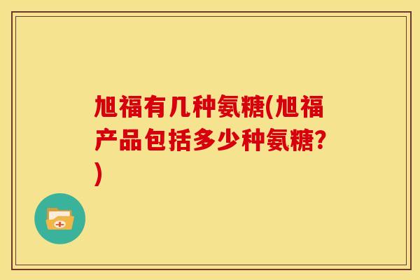 旭福有几种氨糖(旭福产品包括多少种氨糖？)