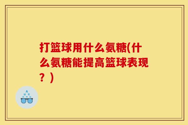 打篮球用什么氨糖(什么氨糖能提高篮球表现?) 打篮球用什么氨糖(什么氨糖能提高篮球表现?)
