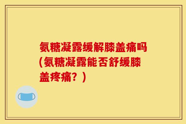 氨糖凝露缓解膝盖痛吗(氨糖凝露能否舒缓膝盖?) 氨糖凝露缓解膝盖痛吗(氨糖凝露能否舒缓膝盖?)