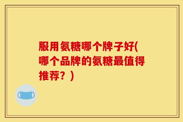服用氨糖哪个牌子好(哪个品牌的氨糖值得推荐？)