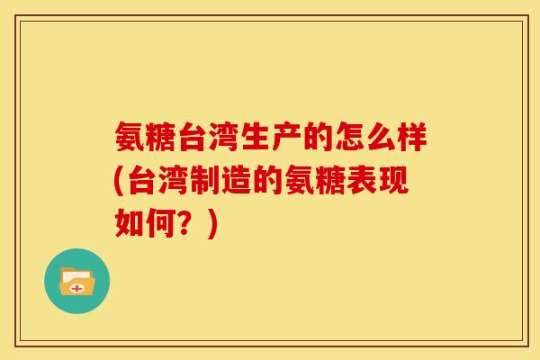 氨糖台湾生产的怎么样(台湾制造的氨糖表现如何?) 氨糖台湾生产的怎么样(台湾制造的氨糖表现如何?)