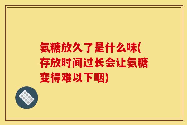 氨糖放久了是什么味(存放时间过长会让氨糖变得难以下咽)