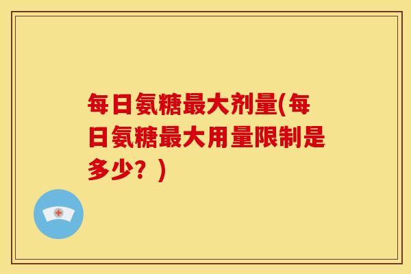 每日氨糖大剂量(每日氨糖大用量限制是多少?) 每日氨糖大剂量(每日氨糖大用量限制是多少?)
