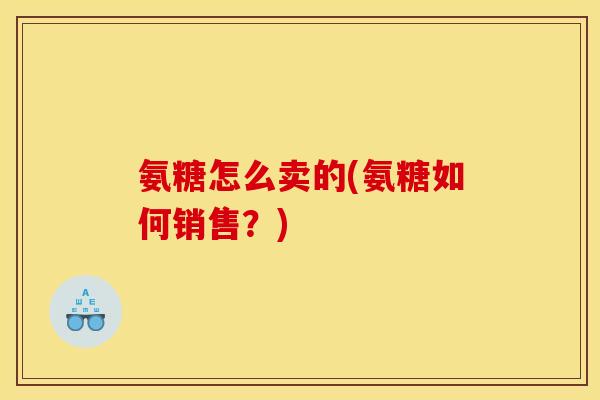 氨糖怎么卖的(氨糖如何销售?) 氨糖怎么卖的(氨糖如何销售?)