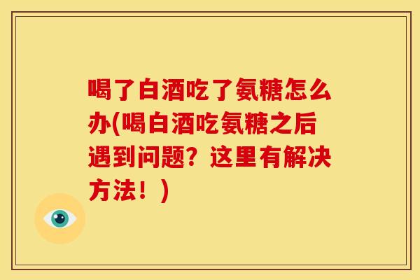 喝了白酒吃了氨糖怎么办(喝白酒吃氨糖之后遇到问题?这里有解决方法!) 喝了白酒吃了氨糖怎么办(喝白酒吃氨糖之后遇到问题?这里有解决方法!)