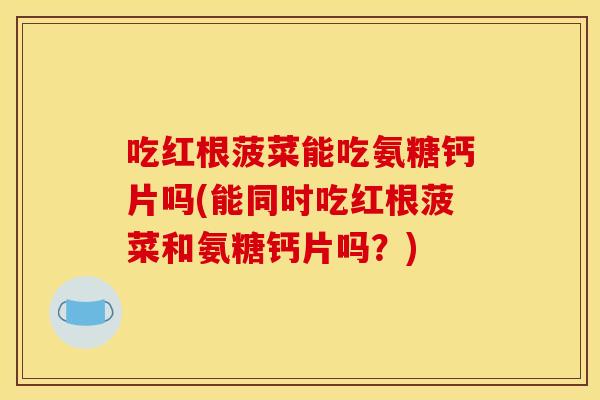 吃红根菠菜能吃氨糖钙片吗(能同时吃红根菠菜和氨糖钙片吗？)