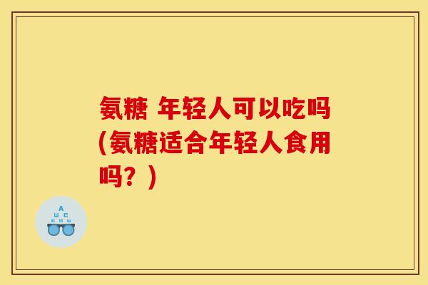 氨糖 年轻人可以吃吗(氨糖适合年轻人食用吗?) 氨糖 年轻人可以吃吗(氨糖适合年轻人食用吗?)