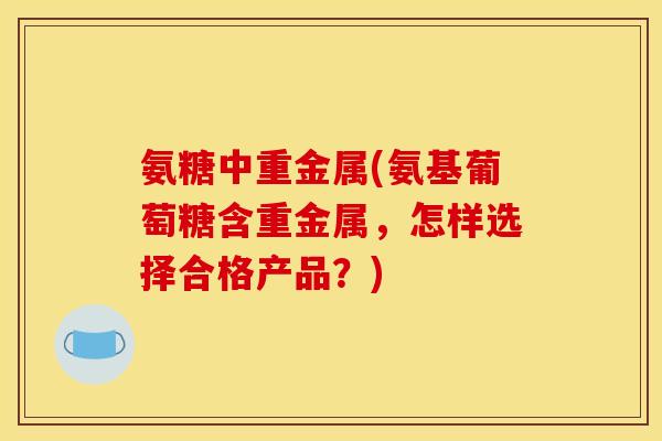 氨糖中重金属(氨基葡萄糖含重金属,怎样选择合格产品?) 氨糖中重金属(氨基葡萄糖含重金属,怎样选择合格产品?)