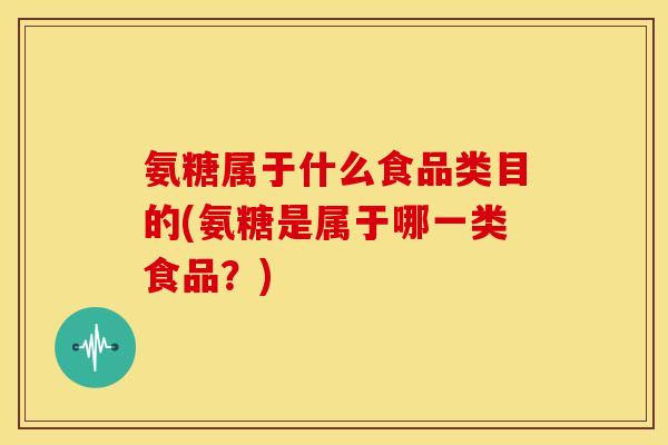 氨糖属于什么食品类目的(氨糖是属于哪一类食品?) 氨糖属于什么食品类目的(氨糖是属于哪一类食品?)