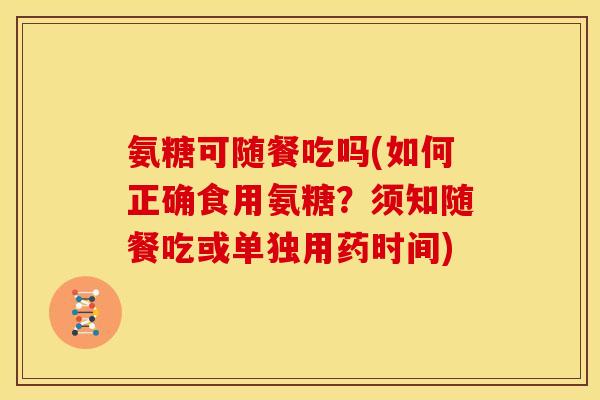 氨糖可随餐吃吗(如何正确食用氨糖?须知随餐吃或单独用药时间) 氨糖可随餐吃吗(如何正确食用氨糖?须知随餐吃或单独用药时间)