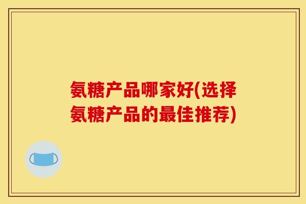 氨糖产品哪家好(选择氨糖产品的佳推荐) 氨糖产品哪家好(选择氨糖产品的佳推荐)