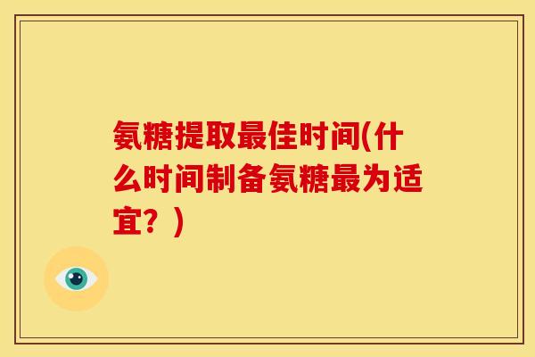 氨糖提取佳时间(什么时间制备氨糖为适宜？)