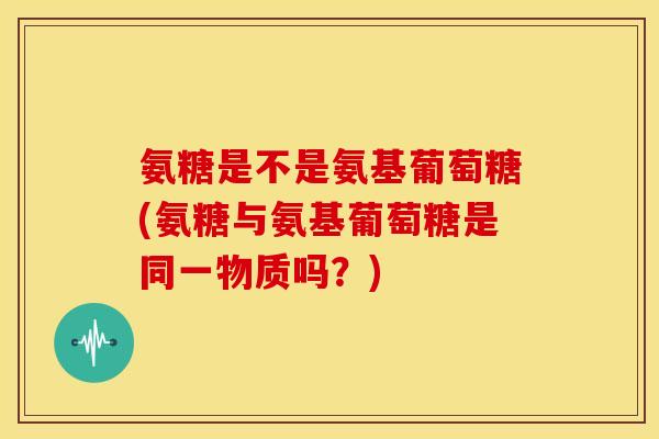 氨糖是不是氨基葡萄糖(氨糖与氨基葡萄糖是同一物质吗？)