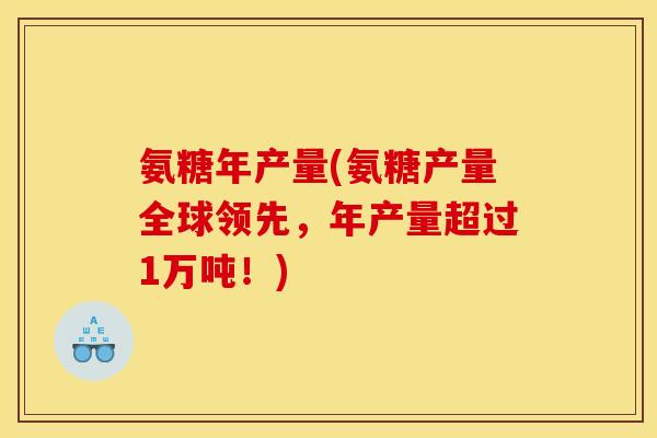 氨糖年产量(氨糖产量全球领先,年产量超过1万吨!) 氨糖年产量(氨糖产量全球领先,年产量超过1万吨!)