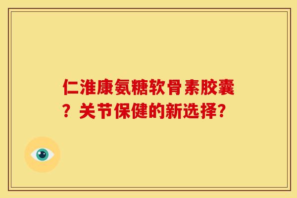 仁淮康氨糖软骨素胶囊？关节保健的新选择？
