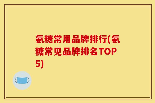 氨糖常用品牌排行(氨糖常见品牌排名TOP5) 氨糖常用品牌排行(氨糖常见品牌排名TOP5)