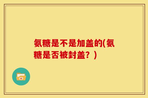 氨糖是不是加盖的(氨糖是否被封盖？)