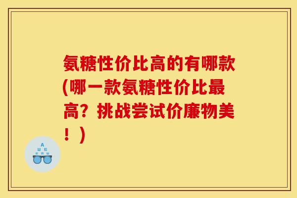 氨糖性价比高的有哪款(哪一款氨糖性价比高?挑战尝试价廉物美!) 氨糖性价比高的有哪款(哪一款氨糖性价比高?挑战尝试价廉物美!)