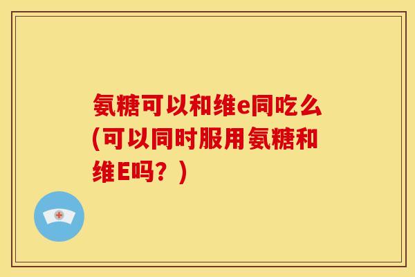氨糖可以和维e同吃么(可以同时服用氨糖和维E吗？)