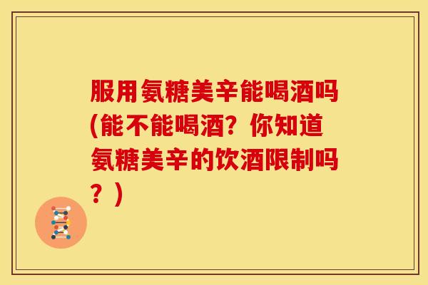 服用氨糖美辛能喝酒吗(能不能喝酒？你知道氨糖美辛的饮酒限制吗？)