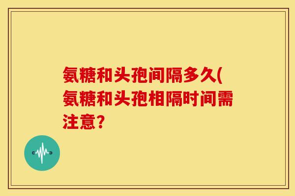 氨糖和头孢间隔多久(氨糖和头孢相隔时间需注意？