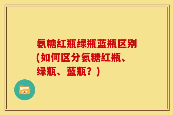 氨糖红瓶绿瓶蓝瓶区别(如何区分氨糖红瓶、绿瓶、蓝瓶？)