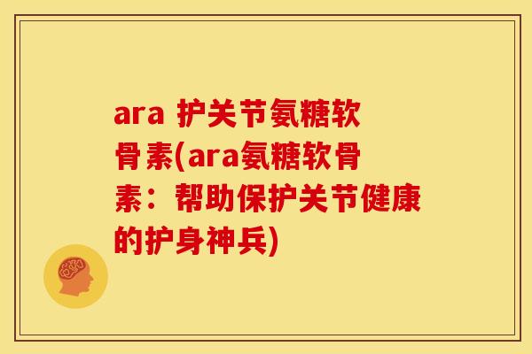 ara 护关节氨糖软骨素(ara氨糖软骨素:帮助保护关节健康的护身神兵) ara 护关节氨糖软骨素(ara氨糖软骨素:帮助保护关节健康的护身神兵)