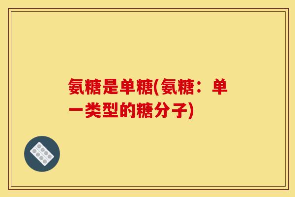 氨糖是单糖(氨糖:单一类型的糖分子) 氨糖是单糖(氨糖:单一类型的糖分子)