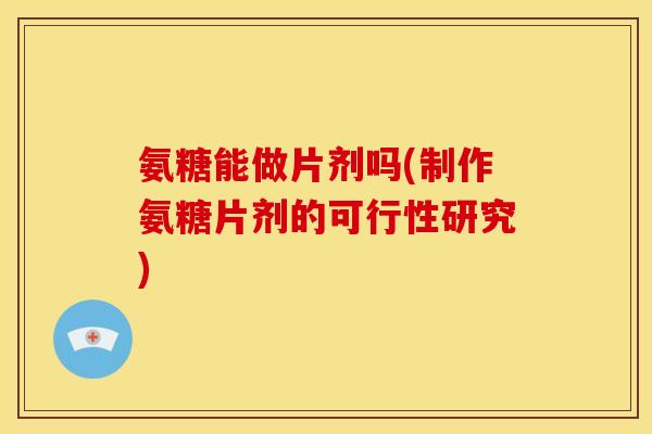 氨糖能做片剂吗(制作氨糖片剂的可行性研究)
