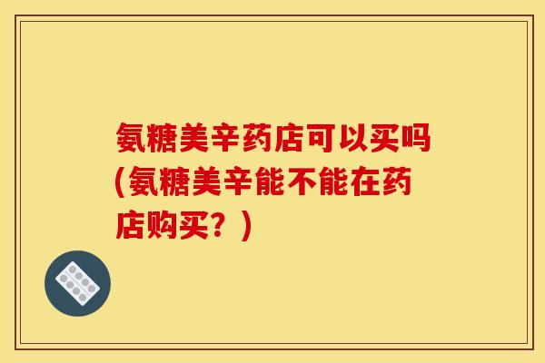 氨糖美辛药店可以买吗(氨糖美辛能不能在药店购买?) 氨糖美辛药店可以买吗(氨糖美辛能不能在药店购买?)