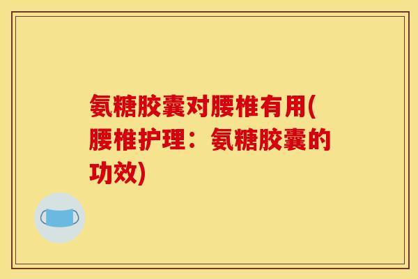 氨糖胶囊对腰椎有用(腰椎护理：氨糖胶囊的功效)