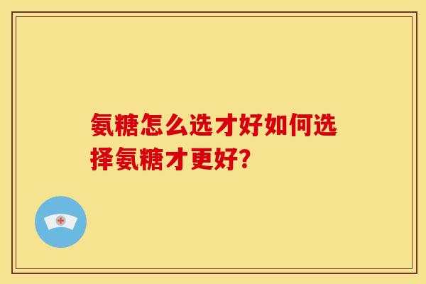 氨糖怎么选才好如何选择氨糖才更好？