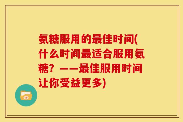 氨糖服用的佳时间(什么时间适合服用氨糖?——佳服用时间让你受益更多) 氨糖服用的佳时间(什么时间适合服用氨糖?——佳服用时间让你受益更多)