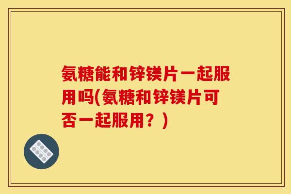 氨糖能和锌镁片一起服用吗(氨糖和锌镁片可否一起服用？)