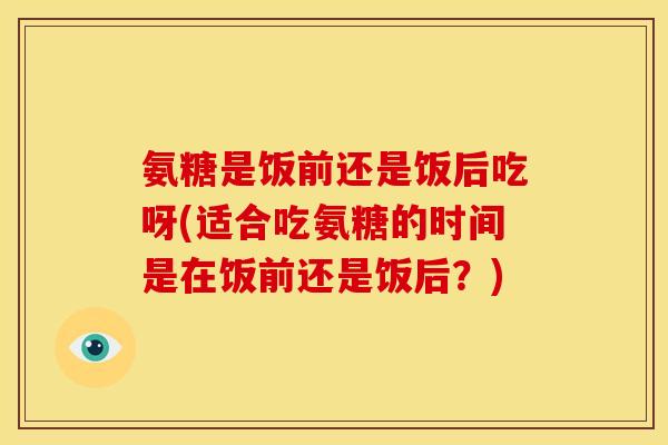 氨糖是饭前还是饭后吃呀(适合吃氨糖的时间是在饭前还是饭后?) 氨糖是饭前还是饭后吃呀(适合吃氨糖的时间是在饭前还是饭后?)